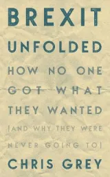 Brexit Unfolded: How no one got what they wanted (and why they were never going to) by Christopher Grey